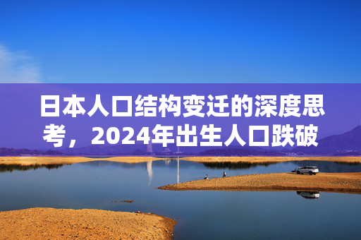 日本人口结构变迁的深度思考，2024年出生人口跌破70万的背后原因与影响