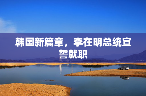 韩国新篇章，李在明总统宣誓就职