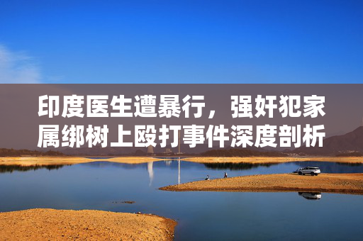 印度医生遭暴行，强奸犯家属绑树上殴打事件深度剖析
