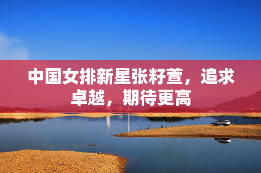 中国女排新星张籽萱，追求卓越，期待更高