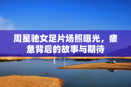 周星驰女足片场照曝光，疲惫背后的故事与期待