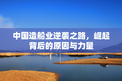 中国造船业逆袭之路，崛起背后的原因与力量