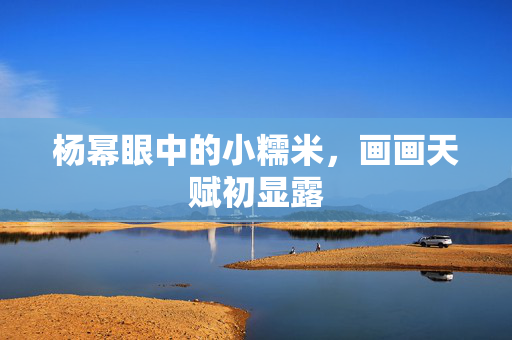 杨幂眼中的小糯米，画画天赋初显露