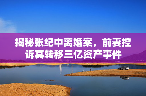 揭秘张纪中离婚案，前妻控诉其转移三亿资产事件