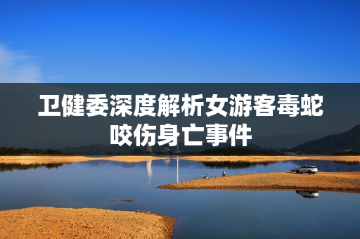 卫健委深度解析女游客毒蛇咬伤身亡事件