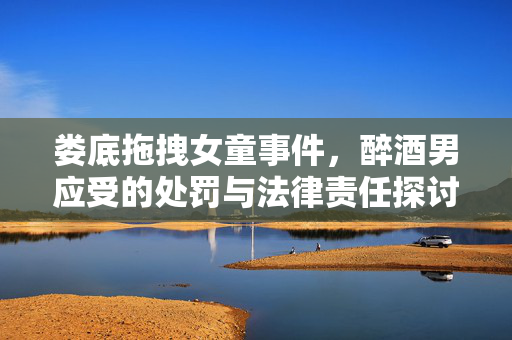 娄底拖拽女童事件，醉酒男应受的处罚与法律责任探讨