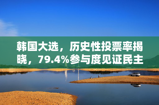 韩国大选，历史性投票率揭晓，79.4%参与度见证民主力量盛行
