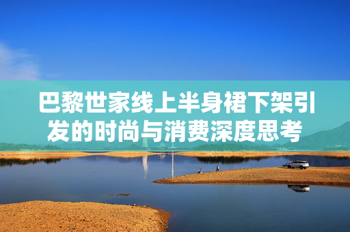 巴黎世家线上半身裙下架引发的时尚与消费深度思考