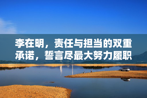 李在明，责任与担当的双重承诺，誓言尽最大努力履职
