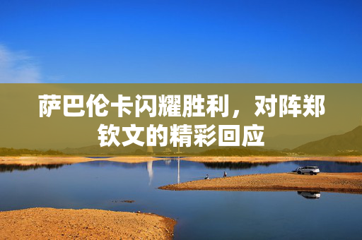 萨巴伦卡闪耀胜利，对阵郑钦文的精彩回应