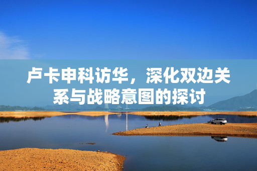 卢卡申科访华，深化双边关系与战略意图的探讨