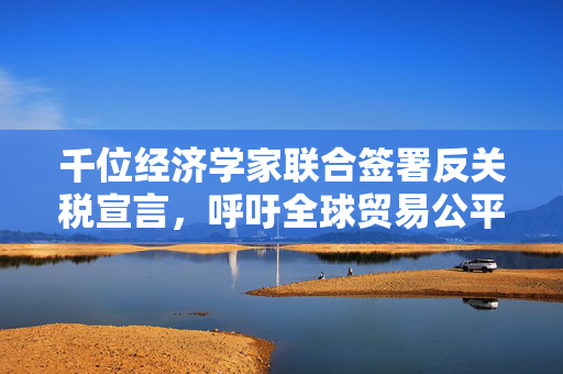 千位经济学家联合签署反关税宣言，呼吁全球贸易公平与透明