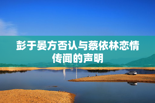 彭于晏方否认与蔡依林恋情传闻的声明