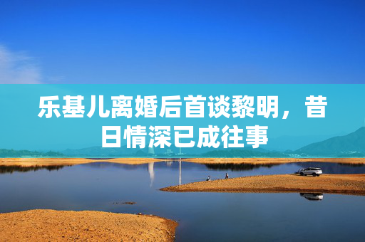 乐基儿离婚后首谈黎明，昔日情深已成往事