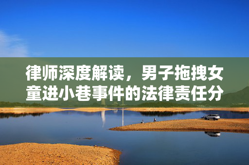 律师深度解读，男子拖拽女童进小巷事件的法律责任分析