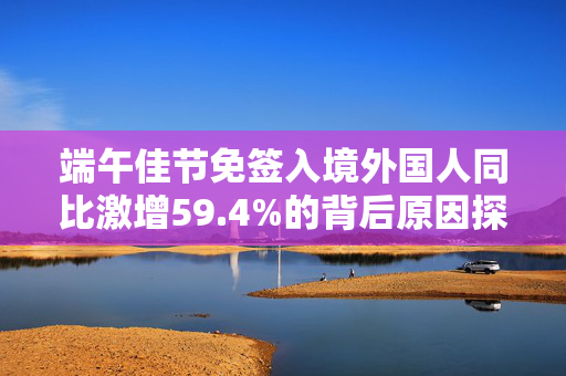端午佳节免签入境外国人同比激增59.4%的背后原因探析
