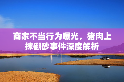 商家不当行为曝光，猪肉上抹硼砂事件深度解析