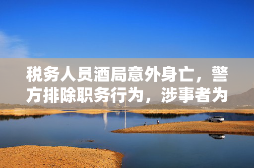 税务人员酒局意外身亡，警方排除职务行为，涉事者为村民事件引关注