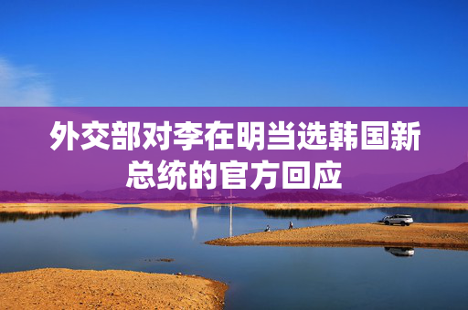 外交部对李在明当选韩国新总统的官方回应