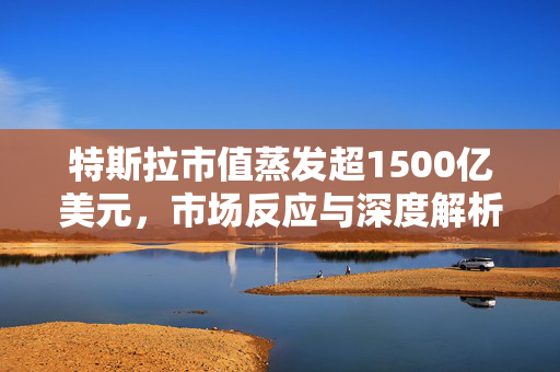 特斯拉市值蒸发超1500亿美元，市场反应与深度解析