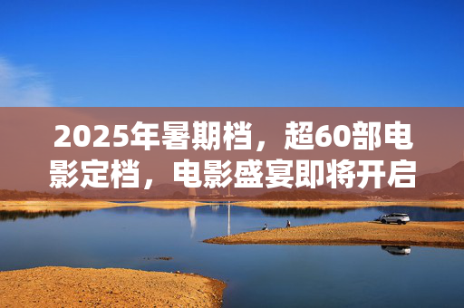 2025年暑期档，超60部电影定档，电影盛宴即将开启