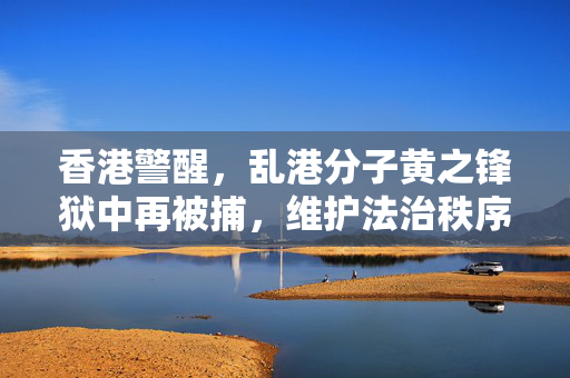 香港警醒，乱港分子黄之锋狱中再被捕，维护法治秩序不可松懈