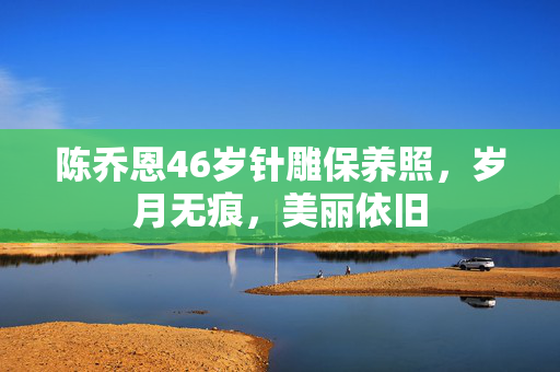 陈乔恩46岁针雕保养照，岁月无痕，美丽依旧
