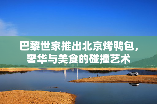 巴黎世家推出北京烤鸭包，奢华与美食的碰撞艺术