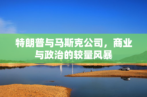 特朗普与马斯克公司，商业与政治的较量风暴
