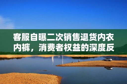 客服自曝二次销售退货内衣内裤，消费者权益的深度反思