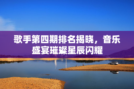 歌手第四期排名揭晓，音乐盛宴璀璨星辰闪耀
