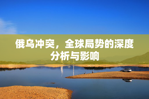 俄乌冲突，全球局势的深度分析与影响