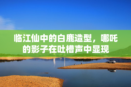 临江仙中的白鹿造型，哪吒的影子在吐槽声中显现