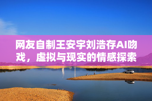 网友自制王安宇刘浩存AI吻戏，虚拟与现实的情感探索之旅