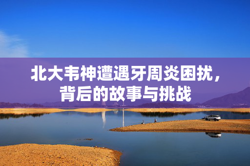 北大韦神遭遇牙周炎困扰，背后的故事与挑战