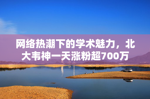 网络热潮下的学术魅力，北大韦神一天涨粉超700万