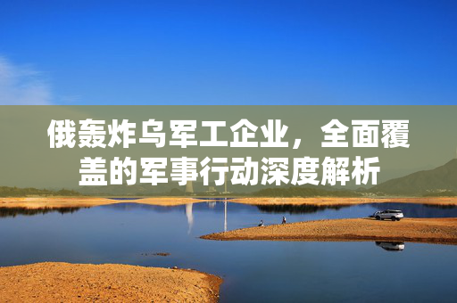 俄轰炸乌军工企业，全面覆盖的军事行动深度解析