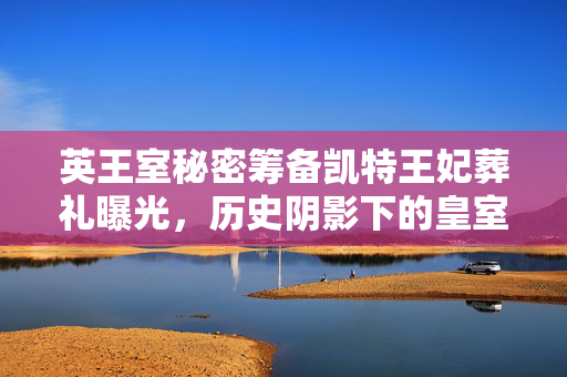 英王室秘密筹备凯特王妃葬礼曝光，历史阴影下的皇室隐秘