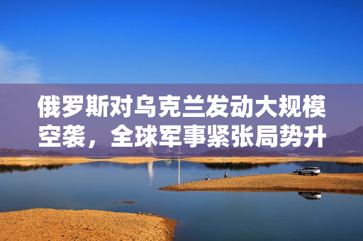 俄罗斯对乌克兰发动大规模空袭，全球军事紧张局势升级