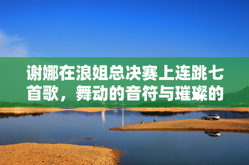 谢娜在浪姐总决赛上连跳七首歌，舞动的音符与璀璨的舞台