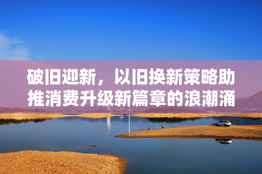 破旧迎新，以旧换新策略助推消费升级新篇章的浪潮涌动