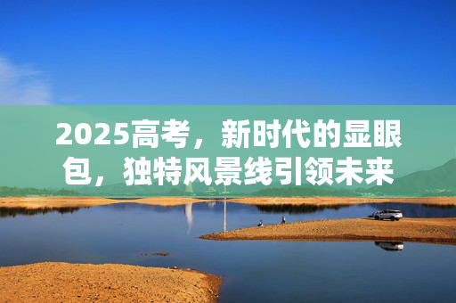 2025高考，新时代的显眼包，独特风景线引领未来