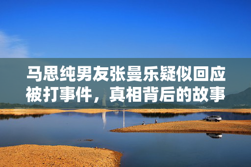 马思纯男友张曼乐疑似回应被打事件，真相背后的故事揭秘