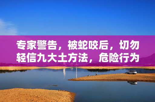 专家警告，被蛇咬后，切勿轻信九大土方法，危险行为需避免