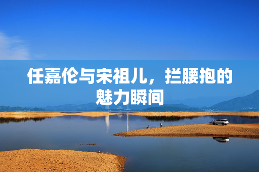 任嘉伦与宋祖儿，拦腰抱的魅力瞬间