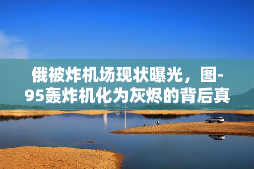 俄被炸机场现状曝光，图-95轰炸机化为灰烬的背后真相揭露