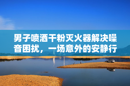 男子喷洒干粉灭火器解决噪音困扰，一场意外的安静行动
