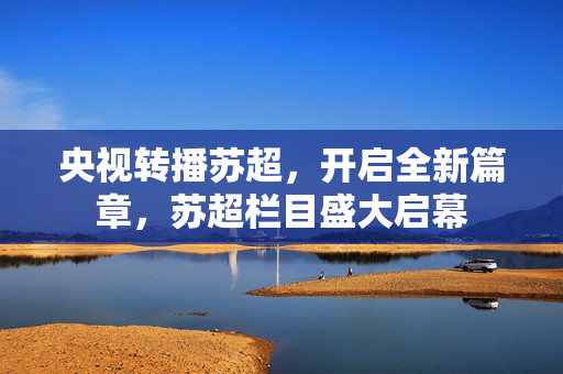 央视转播苏超，开启全新篇章，苏超栏目盛大启幕