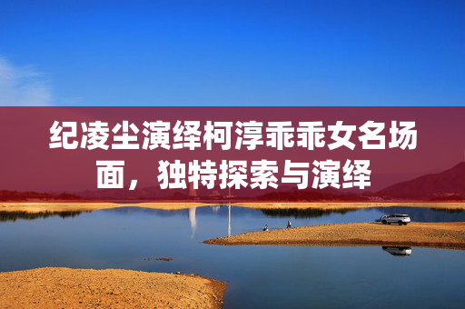纪凌尘演绎柯淳乖乖女名场面，独特探索与演绎