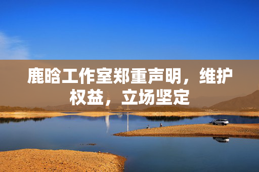 鹿晗工作室郑重声明，维护权益，立场坚定